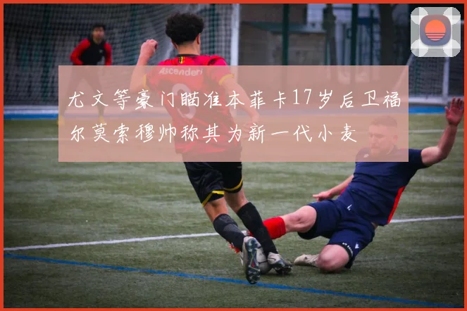 尤文等豪门瞄准本菲卡17岁后卫福尔莫索穆帅称其为新一代小麦