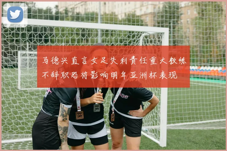 马德兴直言女足失利责任重大教练不辞职恐将影响明年亚洲杯表现