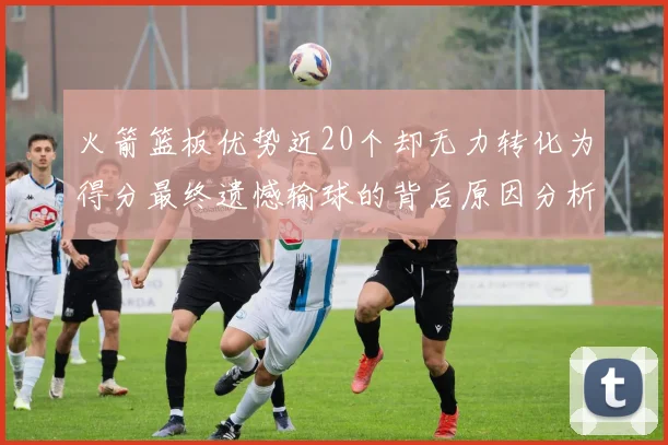 火箭篮板优势近20个却无力转化为得分最终遗憾输球的背后原因分析