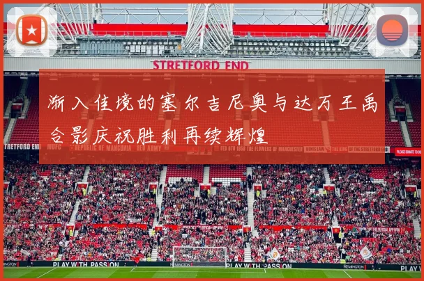 渐入佳境的塞尔吉尼奥与达万王禹合影庆祝胜利再续辉煌