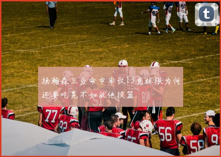 杨瀚森三分命中率仅13克林根为何还要吃晃不如放他投篮