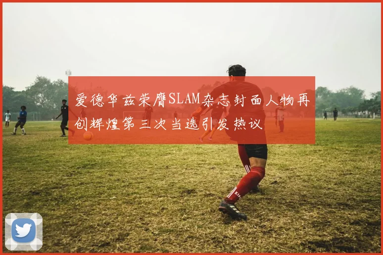 爱德华兹荣膺SLAM杂志封面人物再创辉煌第三次当选引发热议