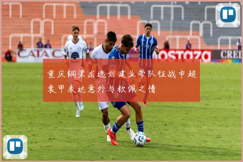 重庆铜梁龙选刘建业带队征战中超袁甲表达意外与钦佩之情