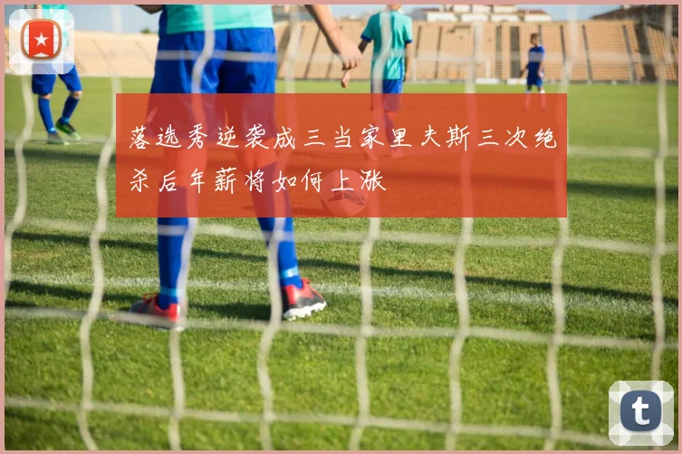 落选秀逆袭成三当家里夫斯三次绝杀后年薪将如何上涨