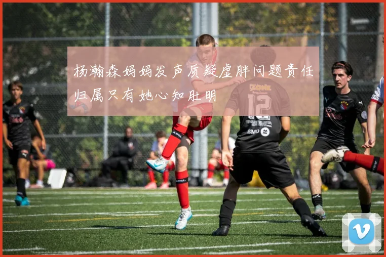 杨瀚森妈妈发声质疑虚胖问题责任归属只有她心知肚明