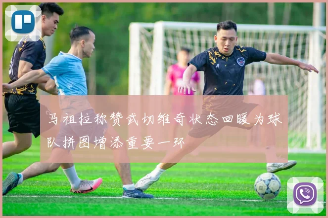 马祖拉称赞武切维奇状态回暖为球队拼图增添重要一环