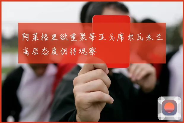 阿莱格里欲重聚蒂亚戈席尔瓦米兰高层态度仍待观察