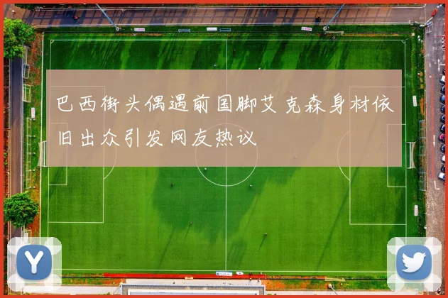 巴西街头偶遇前国脚艾克森身材依旧出众引发网友热议