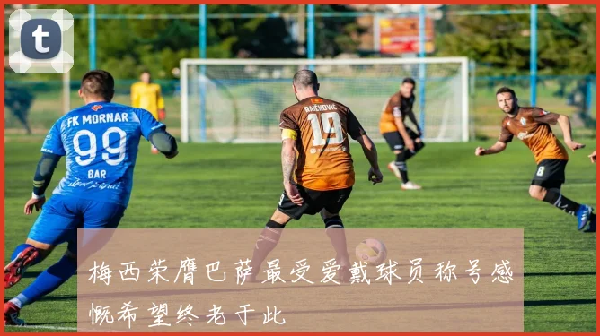 梅西荣膺巴萨最受爱戴球员称号感慨希望终老于此