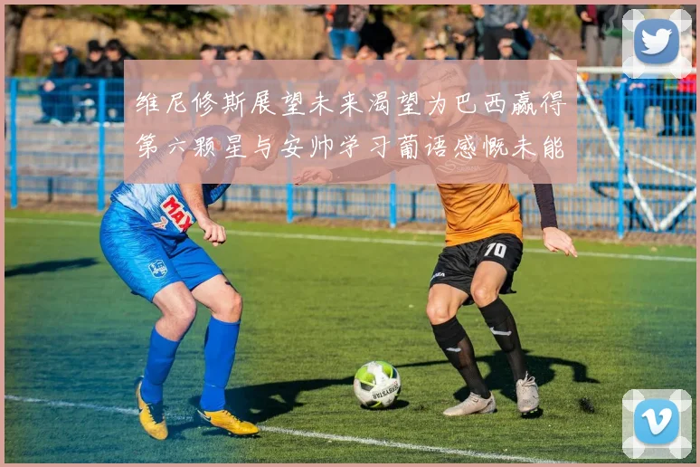 维尼修斯展望未来渴望为巴西赢得第六颗星与安帅学习葡语感慨未能与C罗共事