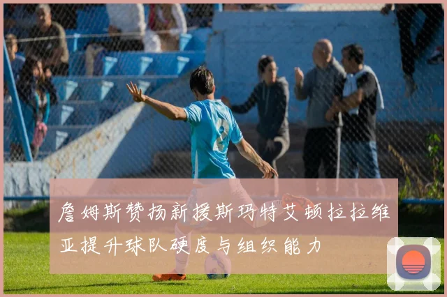 詹姆斯赞扬新援斯玛特艾顿拉拉维亚提升球队硬度与组织能力